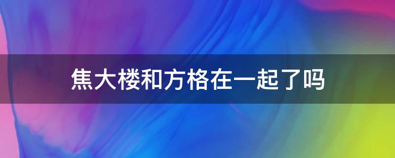 焦大楼和方格在一起了吗（焦大楼和方老师在一起了吗）