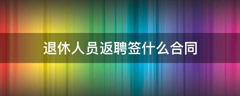 退休人员返聘签什么合同（退休返聘人员如何签合同）