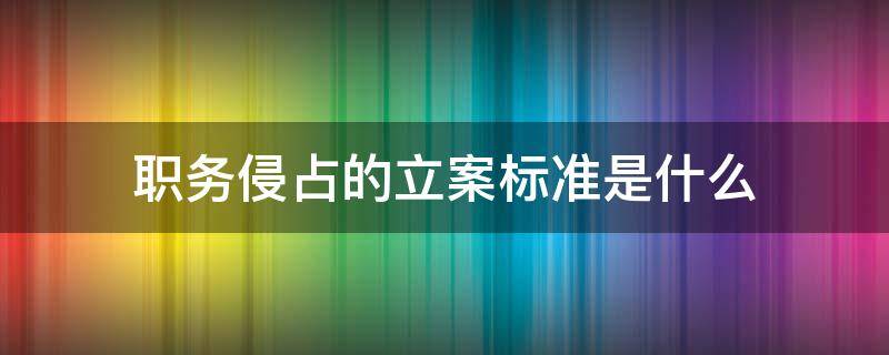 职务侵占的立案标准是什么（职务侵占罪立案标准是多少）