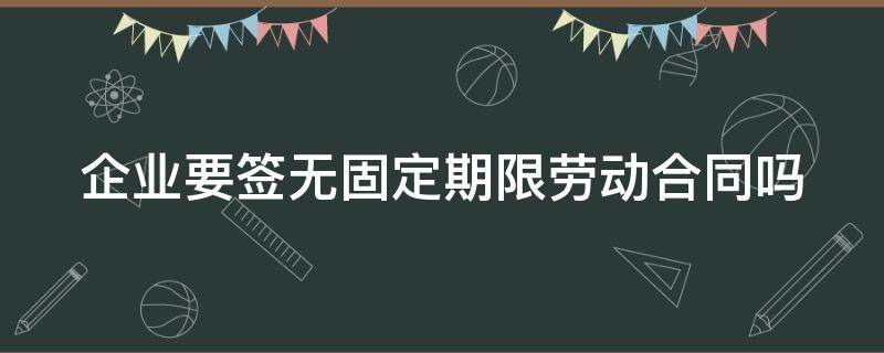 企业要签无固定期限劳动合同吗 企业必须签无固定期限合同吗