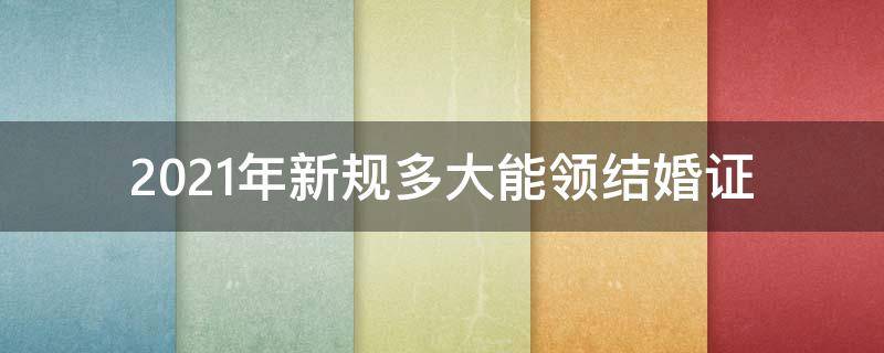 2021年新规多大能领结婚证（2021年多大可以领结婚证）