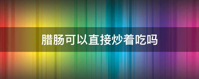 腊肠可以直接炒着吃吗（腊肠为什么不能直接炒）