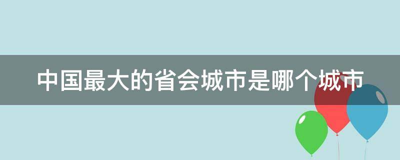 中国最大的省会城市是哪个城市（中国最大的省会城市是哪个城市?）