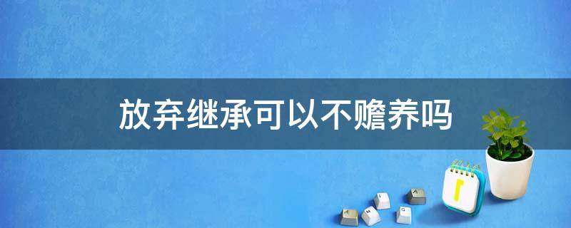 放弃继承可以不赡养吗 不继承可以不赡养吗