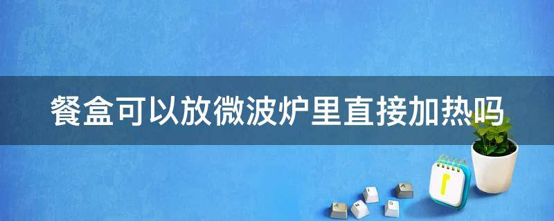 餐盒可以放微波炉里直接加热吗（餐盒可以放微波炉里直接加热吗多少度）