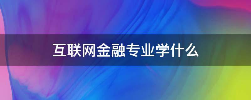 互联网金融专业学什么 互联网金融专业学什么与前景