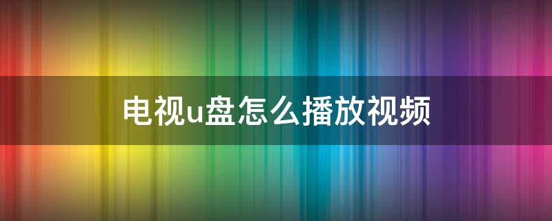 电视u盘怎么播放视频 电视u盘怎么播放视频格式