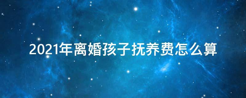 2021年离婚孩子抚养费怎么算 2021年离婚子女抚养费