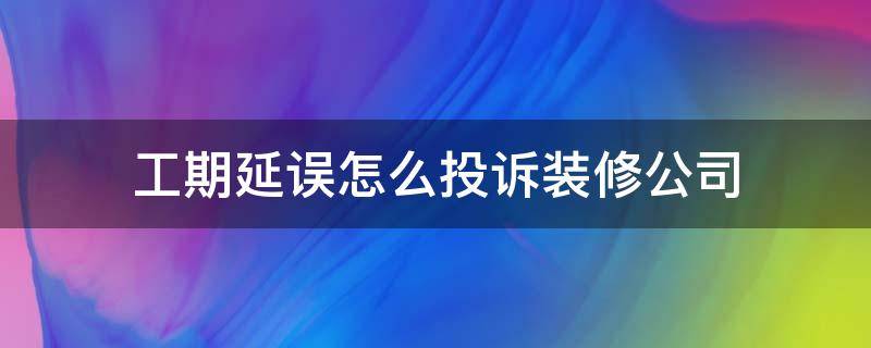 工期延误怎么投诉装修公司 装修公司拖延工期怎么投诉