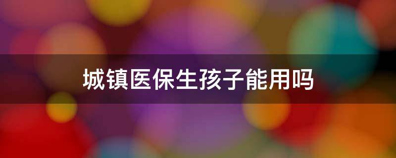 城镇医保生孩子能用吗 城镇职工医保生孩子能用吗