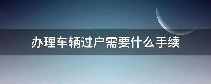 办理车辆过户需要什么手续（办理汽车过户需要什么手续）