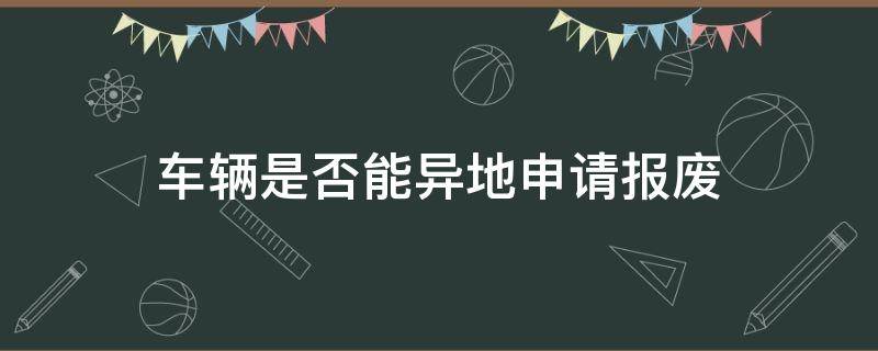 车辆是否能异地申请报废（轿车可以异地申请报废吗）