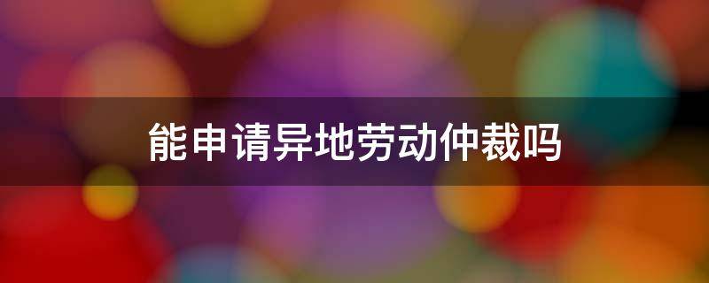 能申请异地劳动仲裁吗 可以异地申请劳动仲裁吗