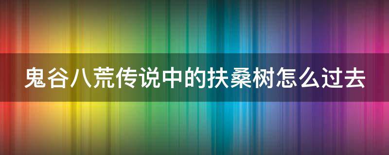 鬼谷八荒传说中的扶桑树怎么过去（鬼谷八荒扶桑枝剧情流程）