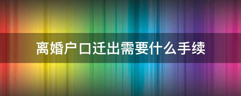 离婚户口迁出需要什么手续 离婚户口迁出需要什么手续流程需要本人在吗