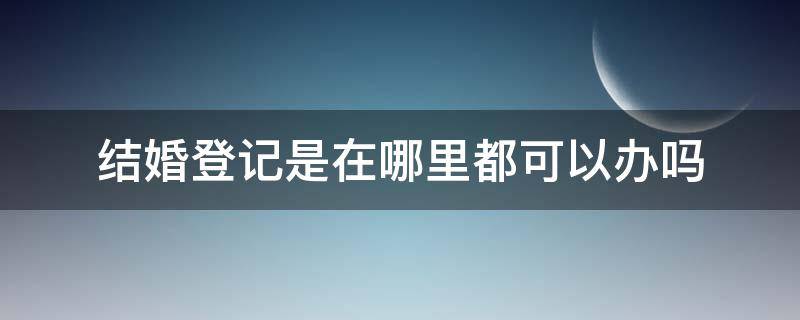 结婚登记是在哪里都可以办吗（登记结婚在什么地方办都可以吗）