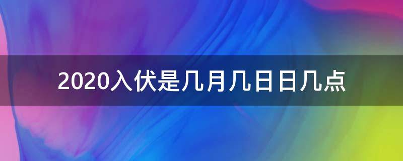 2020入伏是几月几日日几点 2020年入伏是什么时辰几点几分