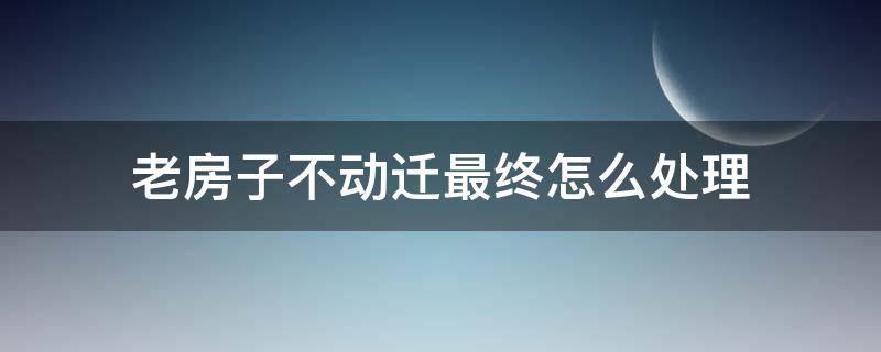 老房子不动迁最终怎么处理（老房子不再动迁）