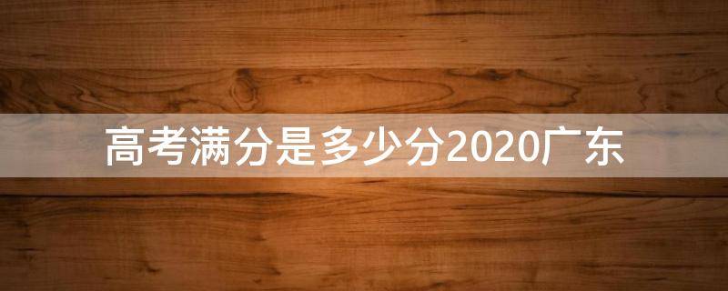 高考满分是多少分2020广东 广东高考总分多少分满分2020