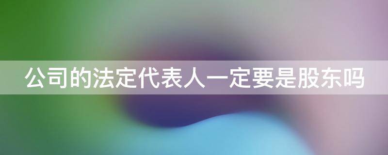 公司的法定代表人一定要是股东吗（公司的法定代表人必须是自然人吗）