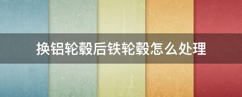 换铝轮毂后铁轮毂怎么处理（车换了铝合金轮毂,旧的铁轮毂怎么办）