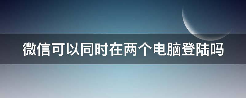 微信可以同时在两个电脑登陆吗 微信可以在两个电脑登录吗