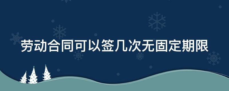 劳动合同可以签几次无固定期限（劳动合同可以签几次无固定期限吗）