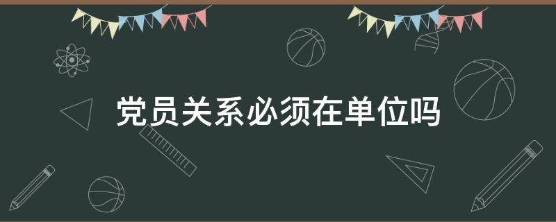 党员关系必须在单位吗（党员关系必须在工作单位吗）