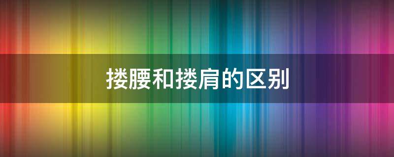 搂腰和搂肩的区别（男人搂腰和搂肩的区别）