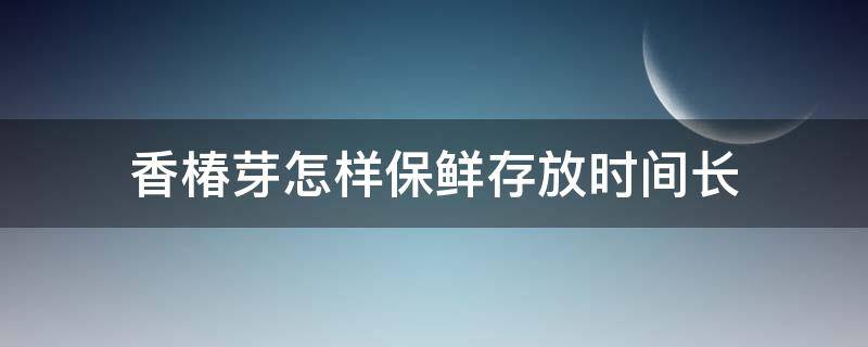 香椿芽怎样保鲜存放时间长 香椿芽怎样长时间保存?