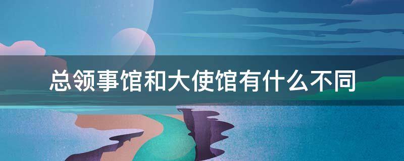 总领事馆和大使馆有什么不同 大使馆与领事馆、总领馆有什么区别?