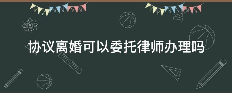 协议离婚可以委托律师办理吗（离婚协议是不是一定要律师办理）