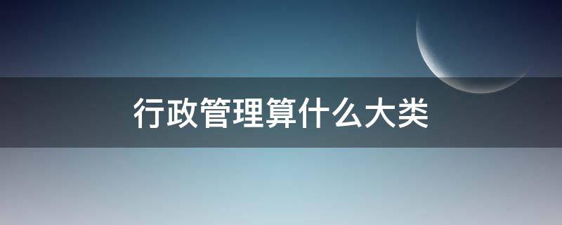 行政管理算什么大类（行政管理属于哪大类）