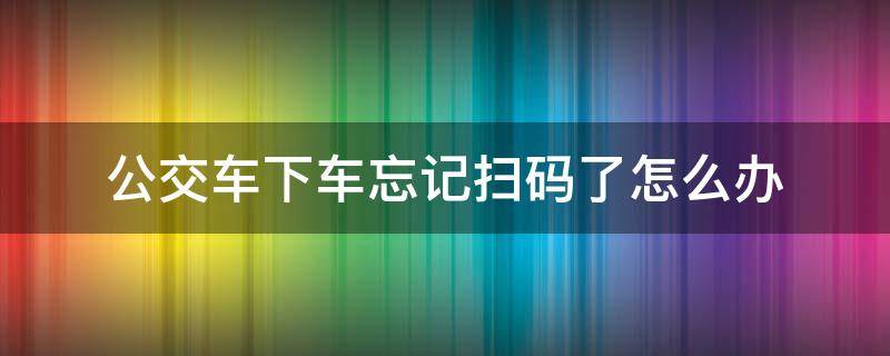 公交车下车忘记扫码了怎么办（公交车下车忘记扫码了怎么办北京）