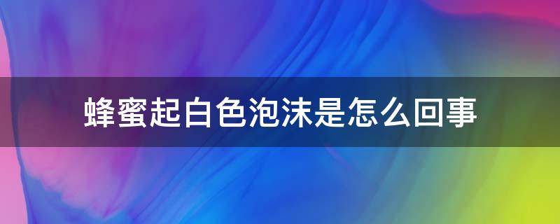 蜂蜜起白色泡沫是怎么回事（蜂蜜起白色泡沫是怎么回事还能吃吗）