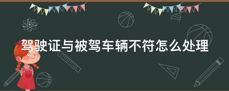 驾驶证与被驾车辆不符怎么处理（驾驶证与被驾车辆不符怎么处理呢）