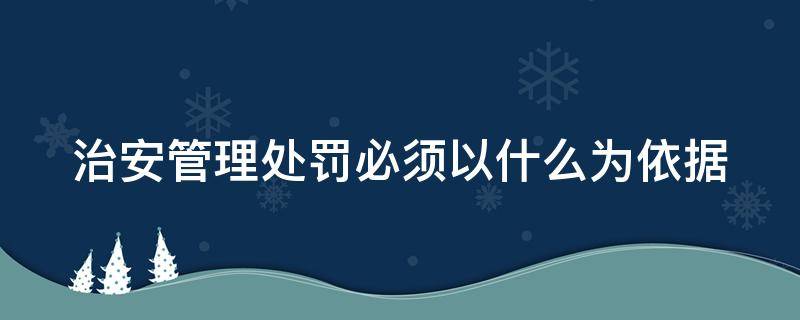 治安管理处罚必须以什么为依据（治安管理处罚必须以什么为依据我）