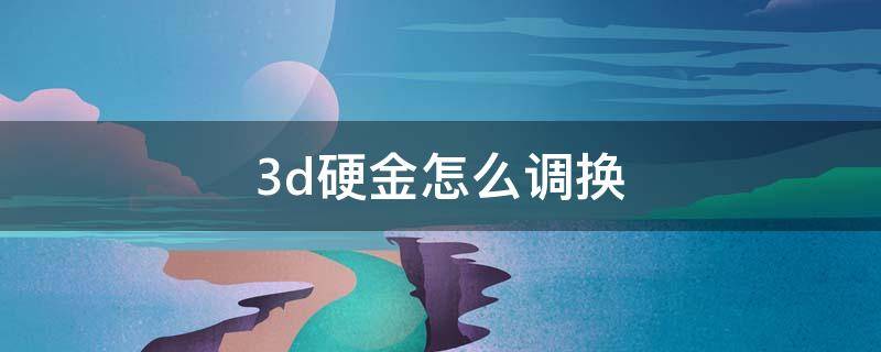 3d硬金怎么调换（3d硬金怎么兑换3d硬金）