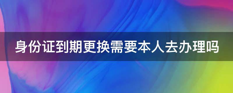 身份证到期更换需要本人去办理吗 身份证到期更换身份证需要本人去吗