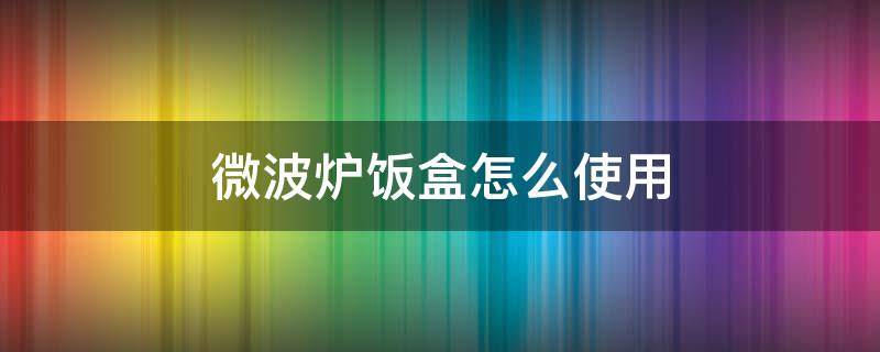 微波炉饭盒怎么使用（微波炉加热饭盒怎么使用）