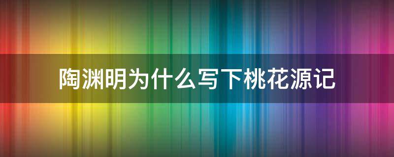 陶渊明为什么写下桃花源记 陶渊明为啥写桃花源记