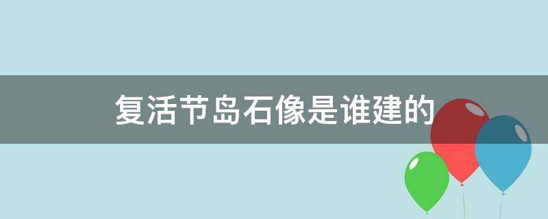 复活节岛石像是谁建的 复活节岛的石像是从哪里来的