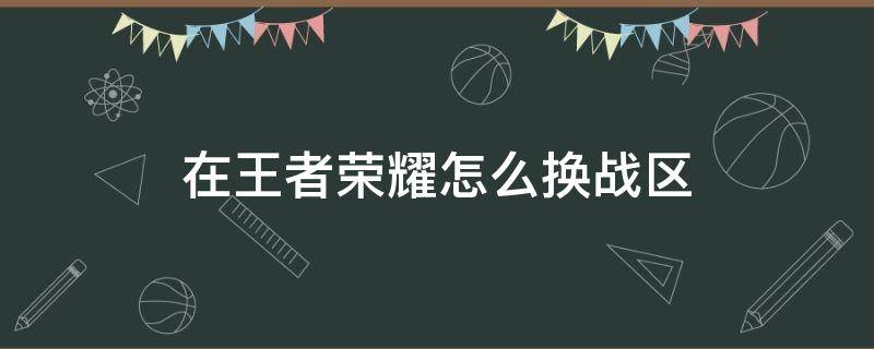 在王者荣耀怎么换战区 王者荣耀该如何换战区