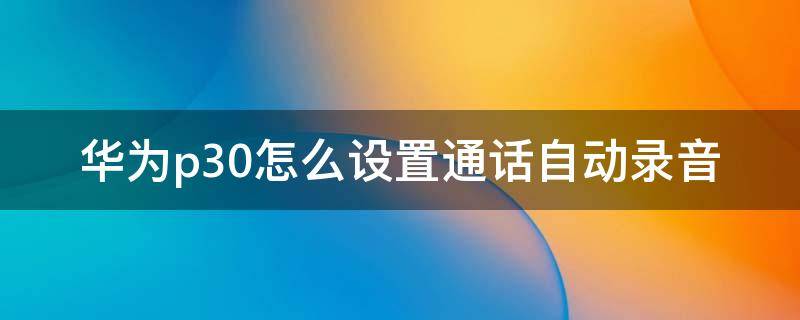 华为p30怎么设置通话自动录音（华为p30手机怎么设置通话自动录音）