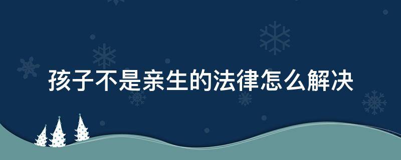 孩子不是亲生的法律怎么解决（如果孩子不是亲生的怎么办）