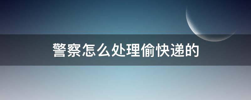 警察怎么处理偷快递的（警察怎么处理偷拿快递的）