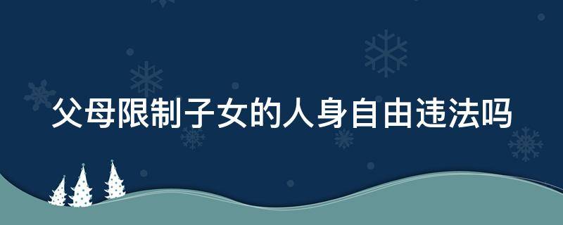 父母限制子女的人身自由违法吗（父母限制子女的人身自由违法吗判几年）