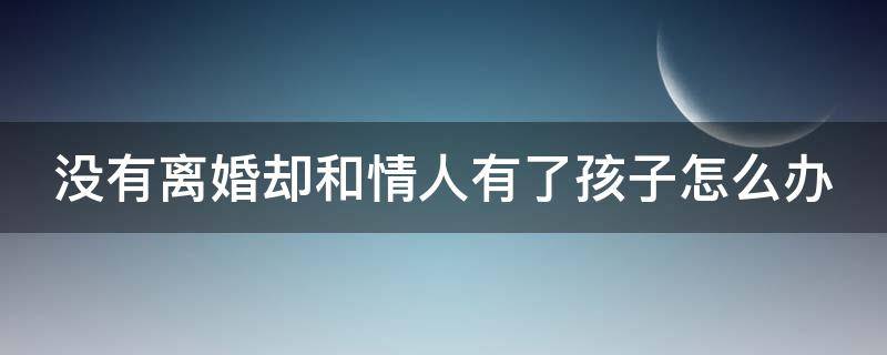 没有离婚却和情人有了孩子怎么办（没有离婚却和情人有了孩子怎么办呀）