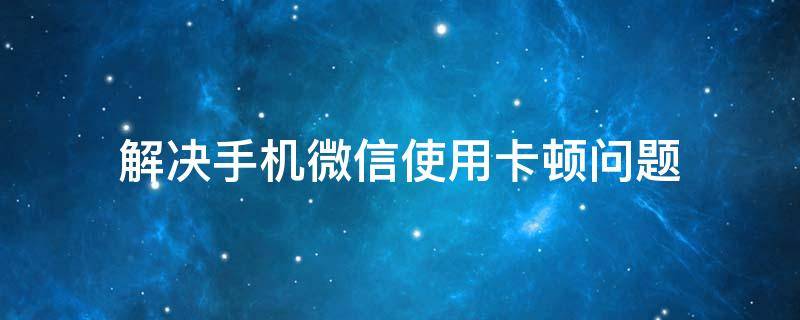 解决手机微信使用卡顿问题 微信更新后手机卡顿