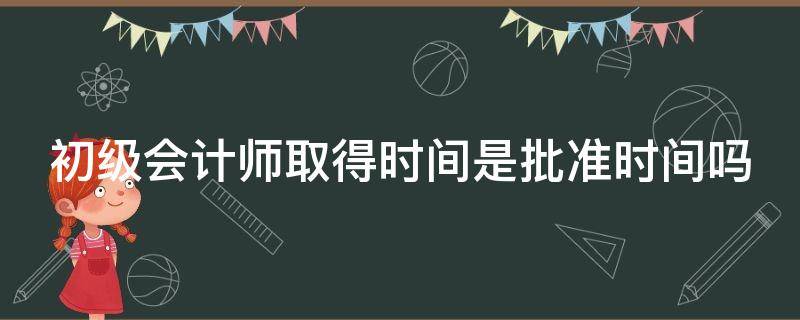 初级会计师取得时间是批准时间吗 初级会计师取得时间是批准时间吗为什么